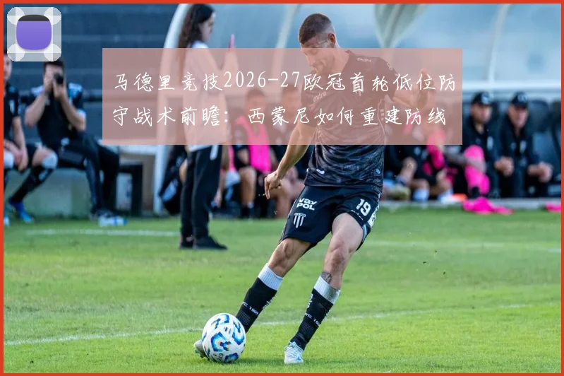 马德里竞技2026-27欧冠首轮低位防守战术前瞻：西蒙尼如何重建防线秩序